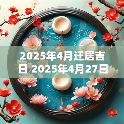 2025年4月迁居吉日 2025年4月27日搬家吉日大全