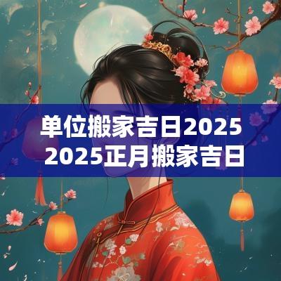 单位搬家吉日2025 2025正月搬家吉日查询