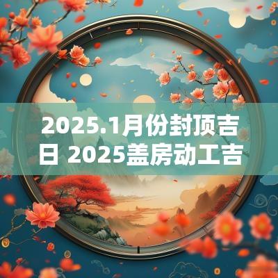 2025.1月份封顶吉日 2025盖房动工吉日查询