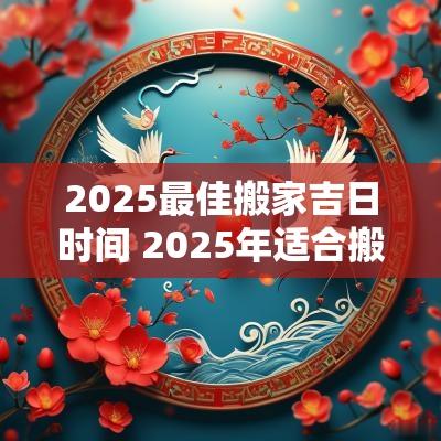 2025最佳搬家吉日时间 2025年适合搬家的吉日是哪天