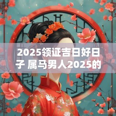 2025领证吉日好日子 属马男人2025的吉日