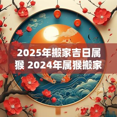 2025年搬家吉日属猴 2025年属猴搬家吉日一览表