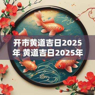 开市黄道吉日2025年 黄道吉日2025年接车