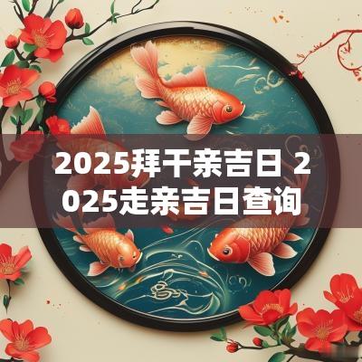 2025拜干亲吉日 2025走亲吉日查询