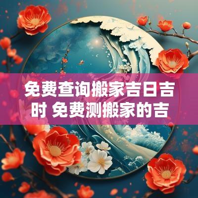 免费查询搬家吉日吉时 免费测搬家的吉日吉时