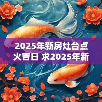 2025年新房灶台点火吉日 求2025年新房点火吉日