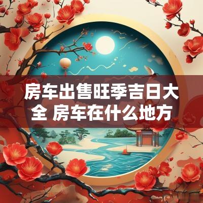 房车出售旺季吉日大全 房车在什么地方卖