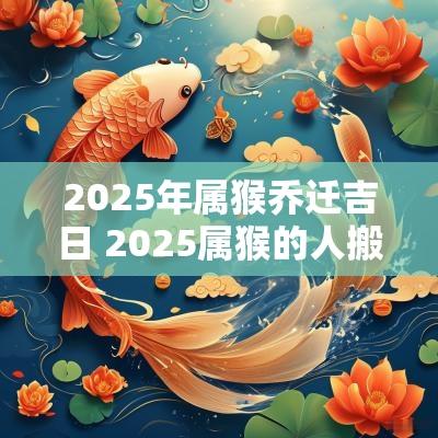 2025年属猴乔迁吉日 2025属猴的人搬家吉日