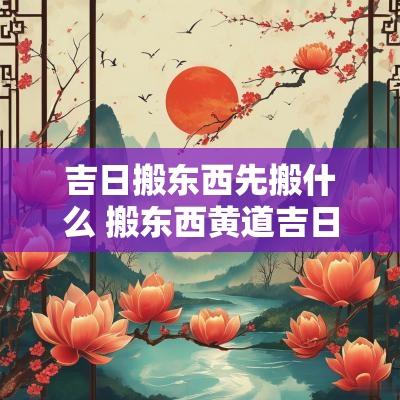 吉日搬东西先搬什么 搬东西黄道吉日