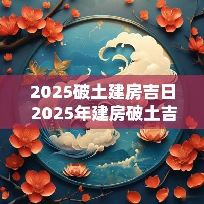2025破土建房吉日 2025年建房破土吉日