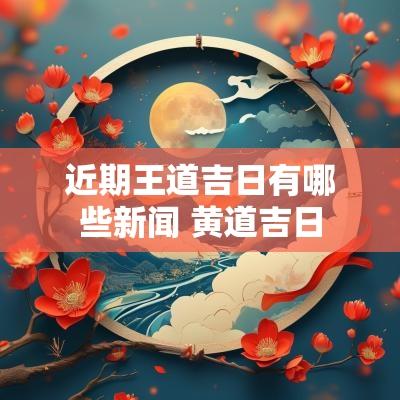 近期王道吉日有哪些新闻 黄道吉日