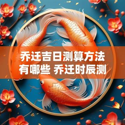 乔迁吉日测算方法有哪些 乔迁时辰测算
