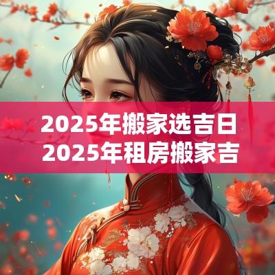2025年搬家选吉日 2025年租房搬家吉日吉时