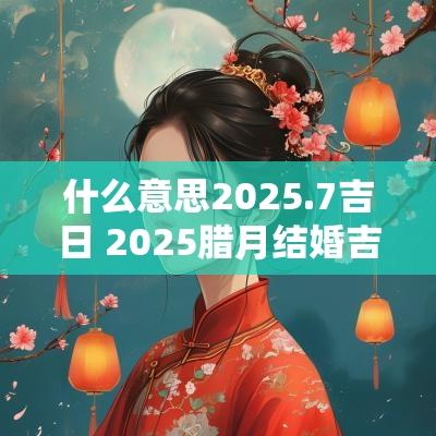 什么意思2025.7吉日 2025腊月结婚吉日大全