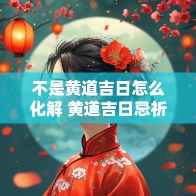 不是黄道吉日怎么化解 黄道吉日忌祈福怎么化解
