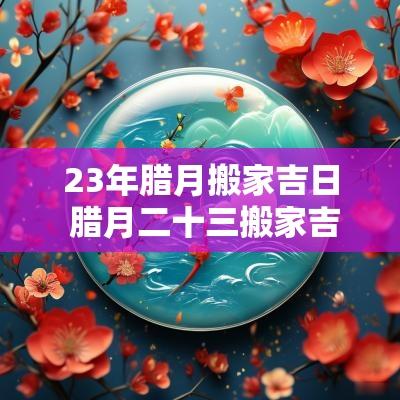 23年腊月搬家吉日 腊月二十三搬家吉日一览表