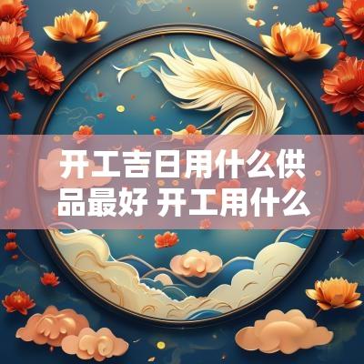 开工吉日用什么供品最好 开工用什么祭品最好