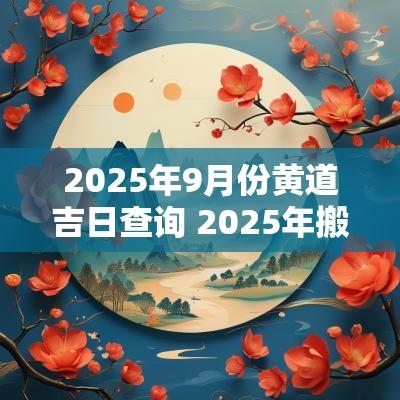 2025年9月份黄道吉日查询 2025年搬家的黄道吉日农历