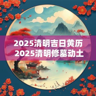 2025清明吉日黄历 2025清明修墓动土吉日