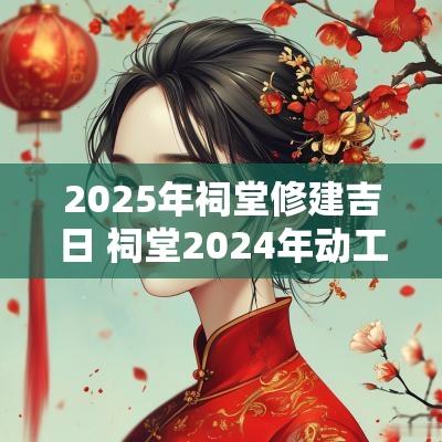 2025年祠堂修建吉日 祠堂2025年动工吉日