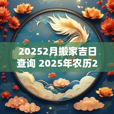 20252月搬家吉日查询 2025年农历2月搬家吉日查询