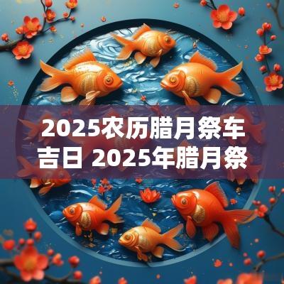2025农历腊月祭车吉日 2025年腊月祭房吉日