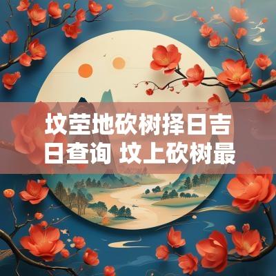 坟茔地砍树择日吉日查询 坟上砍树最佳时间