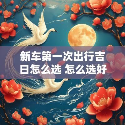 新车第一次出行吉日怎么选 怎么选好买新车提车吉日