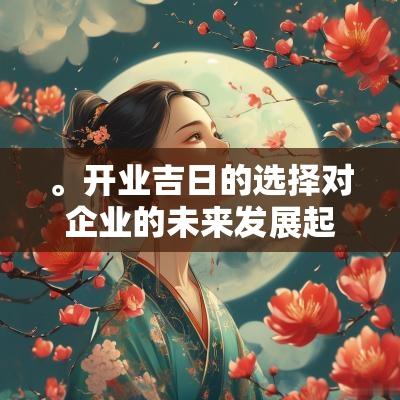 。开业吉日的选择对企业的未来发展起着不可忽视的作用，因此在做决策时应认真对待。