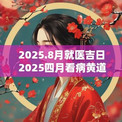 2025.8月就医吉日 2025四月看病黄道吉日