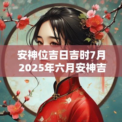 安神位吉日吉时7月 2025年六月安神吉日吉时查询