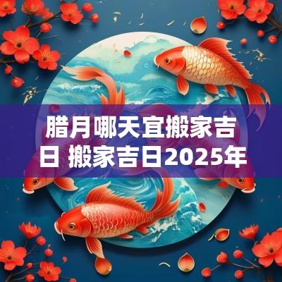 腊月哪天宜搬家吉日 搬家吉日2025年腊月