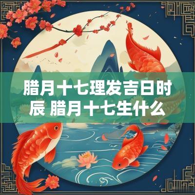 腊月十七理发吉日时辰 腊月十七生什么时辰好