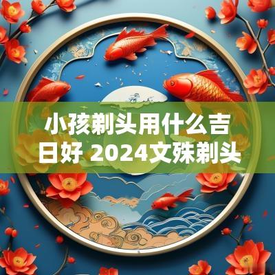 小孩剃头用什么吉日好 2025文殊剃头吉日
