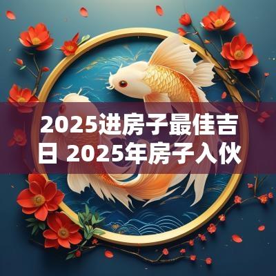2025进房子最佳吉日 2025年房子入伙吉日