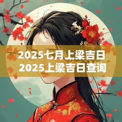 2025七月上梁吉日 2025上梁吉日查询大全