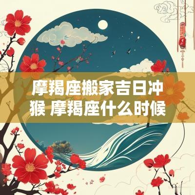 摩羯座搬家吉日冲猴 摩羯座什么时候最适合搬家