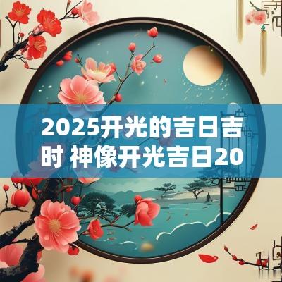 2025开光的吉日吉时 神像开光吉日2025