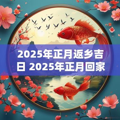 2025年正月返乡吉日 2025年正月回家吉日