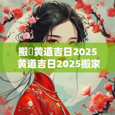 搬炤黄道吉日2025 黄道吉日2025搬家具