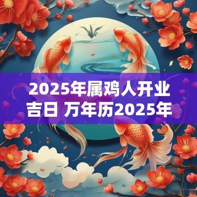 2025年属鸡人开业吉日 万年历2025年开业吉日