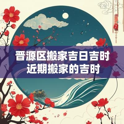 晋源区搬家吉日吉时 近期搬家的吉时