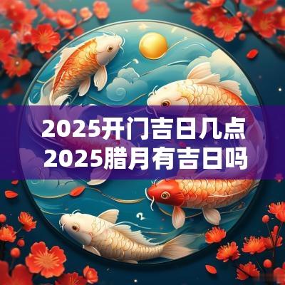 2025开门吉日几点 2025腊月有吉日吗