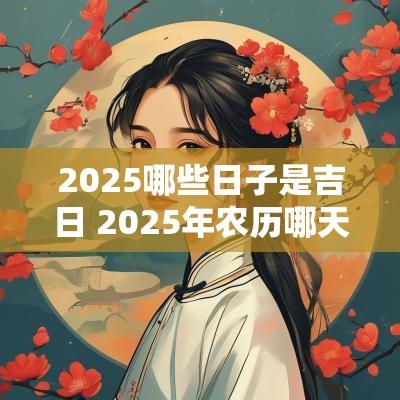2025哪些日子是吉日 2025年农历哪天日子最好 2025哪些日子是吉日 2025年农历哪天日子最好