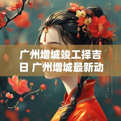 广州增城竣工择吉日 广州增城最新动工项目