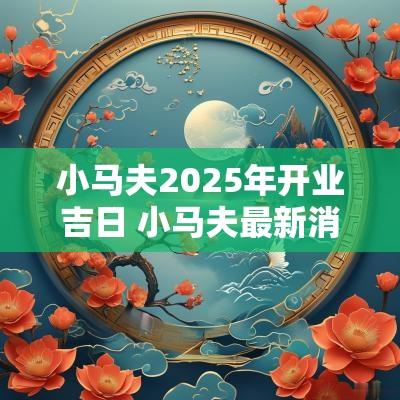 小马夫2025年开业吉日 小马夫最新消息 小马夫2025年开业吉日 小马夫最新消息