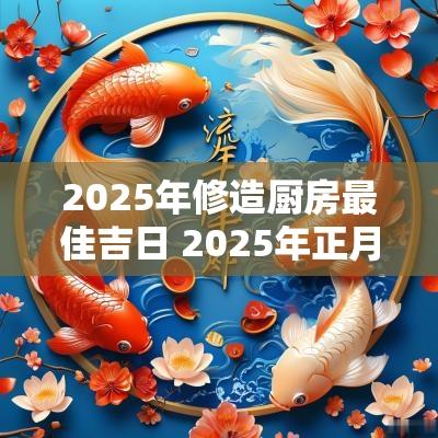 2025年修造厨房最佳吉日 2025年正月修厨房吉日