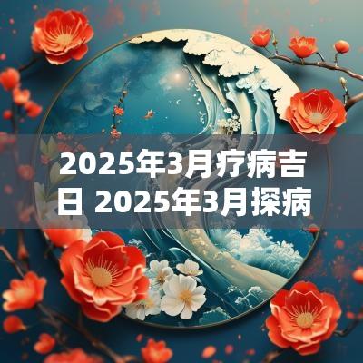 2025年3月疗病吉日 2025年3月探病吉日表