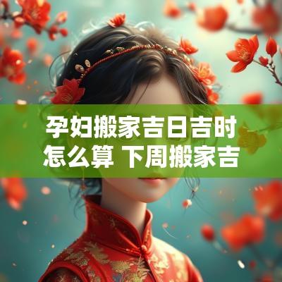 孕妇搬家吉日吉时怎么算 下周搬家吉日吉时是几点