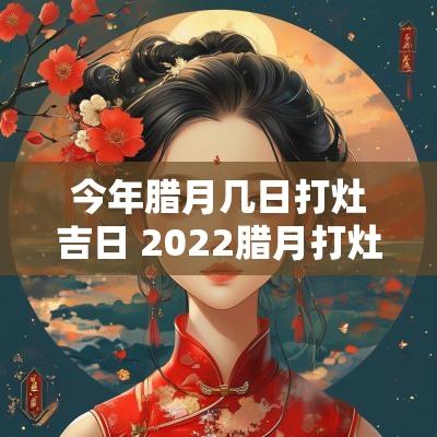 今年腊月几日打灶吉日 2025腊月打灶最佳时间